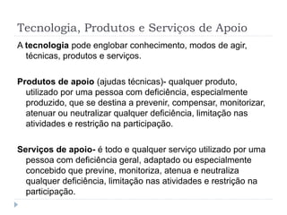 Tecnologia, Produtos e Serviços de Apoio
A tecnologia pode englobar conhecimento, modos de agir,
técnicas, produtos e serviços.
Produtos de apoio (ajudas técnicas)- qualquer produto,
utilizado por uma pessoa com deficiência, especialmente
produzido, que se destina a prevenir, compensar, monitorizar,
atenuar ou neutralizar qualquer deficiência, limitação nas
atividades e restrição na participação.
Serviços de apoio- é todo e qualquer serviço utilizado por uma
pessoa com deficiência geral, adaptado ou especialmente
concebido que previne, monitoriza, atenua e neutraliza
qualquer deficiência, limitação nas atividades e restrição na
participação.
 