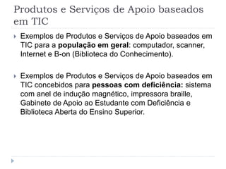 Produtos e Serviços de Apoio baseados
em TIC
 Exemplos de Produtos e Serviços de Apoio baseados em
TIC para a população em geral: computador, scanner,
Internet e B-on (Biblioteca do Conhecimento).
 Exemplos de Produtos e Serviços de Apoio baseados em
TIC concebidos para pessoas com deficiência: sistema
com anel de indução magnético, impressora braille,
Gabinete de Apoio ao Estudante com Deficiência e
Biblioteca Aberta do Ensino Superior.
 