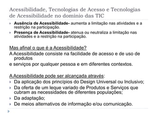 Acessibilidade, Tecnologias de Acesso e Tecnologias
de Acessibilidade no domínio das TIC
 Ausência de Acessibilidade- aumenta a limitação nas atividades e a
restrição na participação.
 Presença de Acessibilidade- atenua ou neutraliza a limitação nas
atividades e a restrição na participação.
Mas afinal o que é a Acessibilidade?
A Acessibilidade consiste na facilidade de acesso e de uso de
produtos
e serviços por qualquer pessoa e em diferentes contextos.
A Acessibilidade pode ser alcançada através:
 Da aplicação dos princípios do Design Universal ou Inclusivo;
 Da oferta de um leque variado de Produtos e Serviços que
cubram as necessidades de diferentes populações;
 Da adaptação;
 De meios alternativos de informação e/ou comunicação.
 