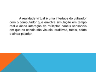 A realidade virtual é uma interface do utilizador
com o computador que envolve simulação em tempo
real e ainda interação de múltiplos canais sensoriais
em que os canais são visuais, auditivos, táteis, olfato
e ainda paladar.
 