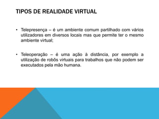 TIPOS DE REALIDADE VIRTUAL
• Telepresença – é um ambiente comum partilhado com vários
utilizadores em diversos locais mas que permite ter o mesmo
ambiente virtual;
• Teleoperação – é uma ação à distância, por exemplo a
utilização de robôs virtuais para trabalhos que não podem ser
executados pela mão humana.
 