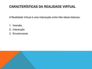 CARACTERÍSTICAS DA REALIDADE VIRTUAL
A Realidade Virtual é uma interacção entre três ideias básicas:
1. Imersão
2. Interacção
3. Envolvimento
 
