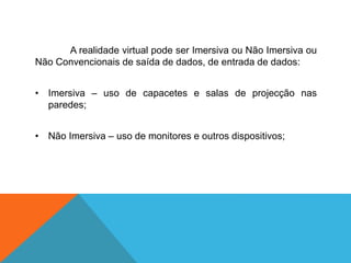 A realidade virtual pode ser Imersiva ou Não Imersiva ou
Não Convencionais de saída de dados, de entrada de dados:
• Imersiva – uso de capacetes e salas de projecção nas
paredes;
• Não Imersiva – uso de monitores e outros dispositivos;
 