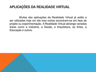 APLICAÇÕES DA REALIDADE VIRTUAL
Muitas das aplicações da Realidade Virtual já estão a
ser utilizadas hoje em dia mas outras encontram-se em fase de
projeto ou experimentação. A Realidade Virtual abrange variadas
áreas como a indústria, a Saúde, a Arquitetura, as Artes, a
Educação e outros.
 