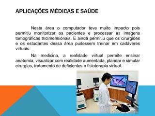 APLICAÇÕES MÉDICAS E SAÚDE
Nesta área o computador teve muito impacto pois
permitiu monitorizar os pacientes e processar as imagens
tomográficas tridimensionais. E ainda permitiu que os cirurgiões
e os estudantes dessa área pudessem treinar em cadáveres
virtuais.
Na medicina, a realidade virtual permite ensinar
anatomia, visualizar com realidade aumentada, planear e simular
cirurgias, tratamento de deficientes e fisioterapia virtual.
 