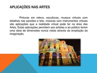 APLICAÇÕES NAS ARTES
Pinturas em relevo, esculturas, museus virtuais com
detalhes nas paredes e teto, músicas com instrumentos virtuais
são aplicações que a realidade virtual pode ter na área das
Artes. Estas aplicações permitem aos artistas e ao público terem
uma ideia de dimensões nunca vistas através da ampliação da
imaginação.
 