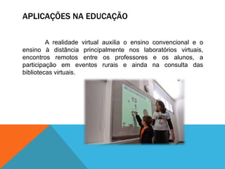 APLICAÇÕES NA EDUCAÇÃO
A realidade virtual auxilia o ensino convencional e o
ensino à distância principalmente nos laboratórios virtuais,
encontros remotos entre os professores e os alunos, a
participação em eventos rurais e ainda na consulta das
bibliotecas virtuais.
 