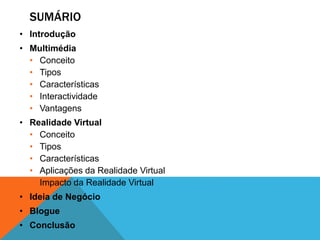 SUMÁRIO
• Introdução
• Multimédia
• Conceito
• Tipos
• Características
• Interactividade
• Vantagens
• Realidade Virtual
• Conceito
• Tipos
• Características
• Aplicações da Realidade Virtual
• Impacto da Realidade Virtual
• Ideia de Negócio
• Blogue
• Conclusão
 