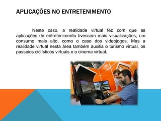 APLICAÇÕES NO ENTRETENIMENTO
Neste caso, a realidade virtual fez com que as
aplicações de entretenimento tivessem mais visualizações, um
consumo mais alto, como o caso dos videojogos. Mas a
realidade virtual nesta área também auxilia o turismo virtual, os
passeios ciclísticos virtuais e o cinema virtual.
 