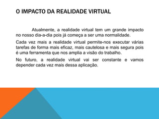 O IMPACTO DA REALIDADE VIRTUAL
Atualmente, a realidade virtual tem um grande impacto
no nosso dia-a-dia pois já começa a ser uma normalidade.
Cada vez mais a realidade virtual permite-nos executar várias
tarefas de forma mais eficaz, mais cautelosa e mais segura pois
é uma ferramenta que nos amplia a visão do trabalho.
No futuro, a realidade virtual vai ser constante e vamos
depender cada vez mais dessa aplicação.
 