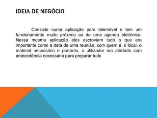 IDEIA DE NEGÓCIO
Consiste numa aplicação para telemóvel e tem um
funcionamento muito próximo ao de uma agenda eletrónica.
Nessa mesma aplicação eles escreviam tudo o que era
importante como a data de uma reunião, com quem é, o local, o
material necessário e portanto, o utilizador era alertado com
antecedência necessária para preparar tudo
 