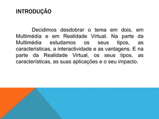 INTRODUÇÃO
Decidimos desdobrar o tema em dois, em
Multimédia e em Realidade Virtual. Na parte da
Multimédia estudamos os seus tipos, as
características, a interactividade e as vantagens. E na
parte da Realidade Virtual, os seus tipos, as
características, as suas aplicações e o seu impacto.
 