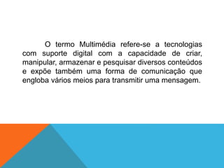 O termo Multimédia refere-se a tecnologias
com suporte digital com a capacidade de criar,
manipular, armazenar e pesquisar diversos conteúdos
e expõe também uma forma de comunicação que
engloba vários meios para transmitir uma mensagem.
 