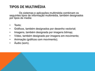 TIPOS DE MULTIMÉDIA
Os sistemas e aplicações multimédia combinam os
seguintes tipos de informação multimédia, também designados
por tipos de media:
• Texto;
• Gráficos, também designados por desenho vectorial;
• Imagens, também designada por imagens bitmap;
• Vídeo, também designado por imagens em movimento;
• Animação (gráficos com movimento);
• Áudio (som).
 