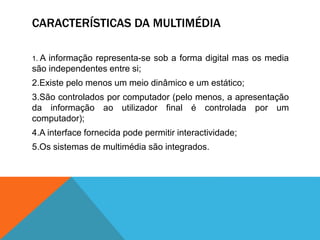 CARACTERÍSTICAS DA MULTIMÉDIA
1. A informação representa-se sob a forma digital mas os media
são independentes entre si;
2.Existe pelo menos um meio dinâmico e um estático;
3.São controlados por computador (pelo menos, a apresentação
da informação ao utilizador final é controlada por um
computador);
4.A interface fornecida pode permitir interactividade;
5.Os sistemas de multimédia são integrados.
 