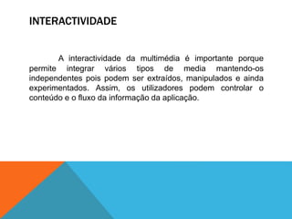 INTERACTIVIDADE
A interactividade da multimédia é importante porque
permite integrar vários tipos de media mantendo-os
independentes pois podem ser extraídos, manipulados e ainda
experimentados. Assim, os utilizadores podem controlar o
conteúdo e o fluxo da informação da aplicação.
 