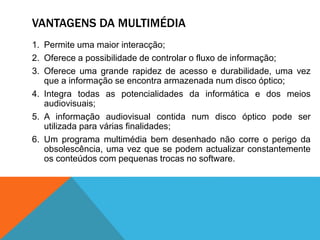 VANTAGENS DA MULTIMÉDIA
1. Permite uma maior interacção;
2. Oferece a possibilidade de controlar o fluxo de informação;
3. Oferece uma grande rapidez de acesso e durabilidade, uma vez
que a informação se encontra armazenada num disco óptico;
4. Integra todas as potencialidades da informática e dos meios
audiovisuais;
5. A informação audiovisual contida num disco óptico pode ser
utilizada para várias finalidades;
6. Um programa multimédia bem desenhado não corre o perigo da
obsolescência, uma vez que se podem actualizar constantemente
os conteúdos com pequenas trocas no software.
 