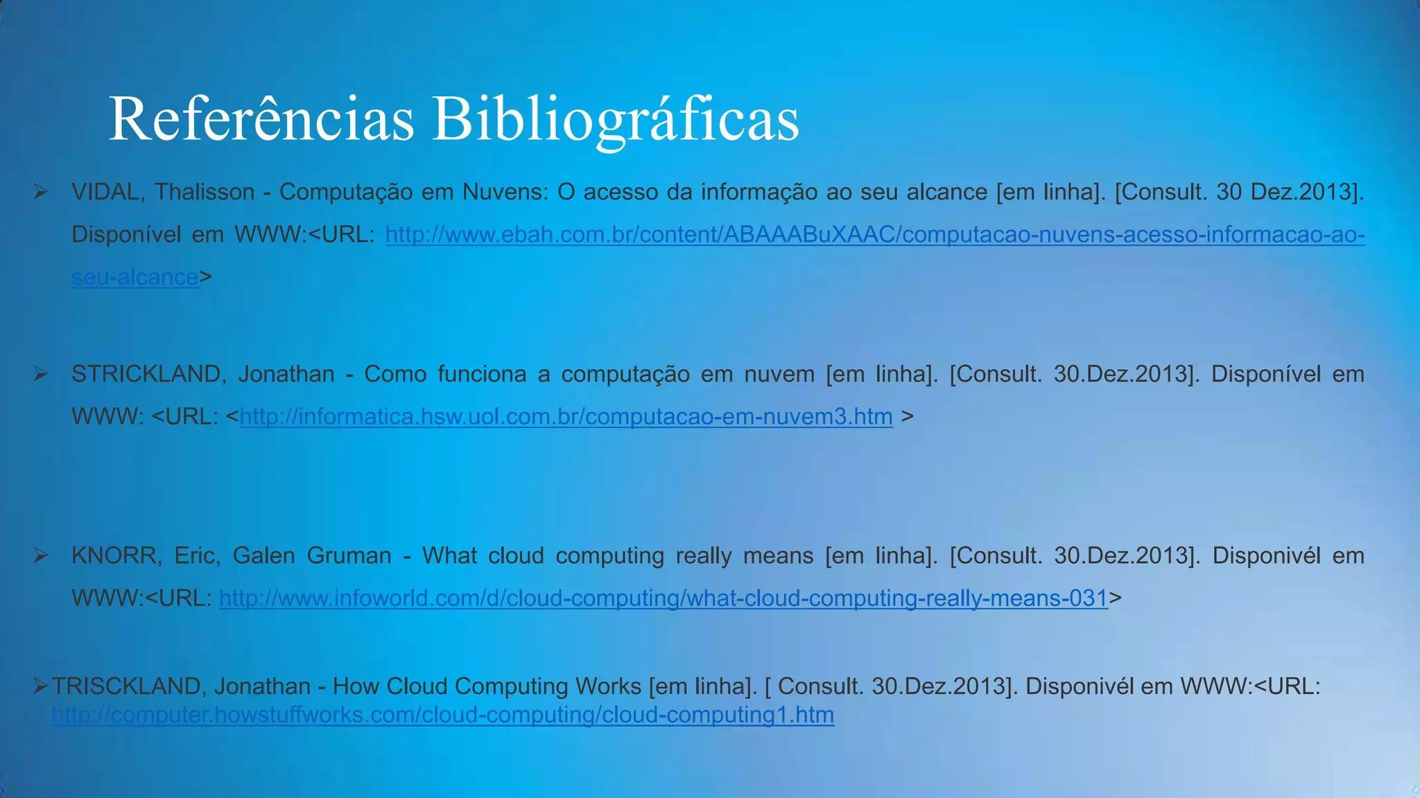 Referências Bibliográficas
 VIDAL, Thalisson - Computação em Nuvens: O acesso da informação ao seu alcance [em linha]. [Consult. 30 Dez.2013].
Disponível em WWW:<URL: http://www.ebah.com.br/content/ABAAABuXAAC/computacao-nuvens-acesso-informacao-ao-

seu-alcance>

 STRICKLAND, Jonathan - Como funciona a computação em nuvem [em linha]. [Consult. 30.Dez.2013]. Disponível em
WWW: <URL: <http://informatica.hsw.uol.com.br/computacao-em-nuvem3.htm >

 KNORR, Eric, Galen Gruman - What cloud computing really means [em linha]. [Consult. 30.Dez.2013]. Disponivél em
WWW:<URL: http://www.infoworld.com/d/cloud-computing/what-cloud-computing-really-means-031>

TRISCKLAND, Jonathan - How Cloud Computing Works [em linha]. [ Consult. 30.Dez.2013]. Disponivél em WWW:<URL:
http://computer.howstuffworks.com/cloud-computing/cloud-computing1.htm

 