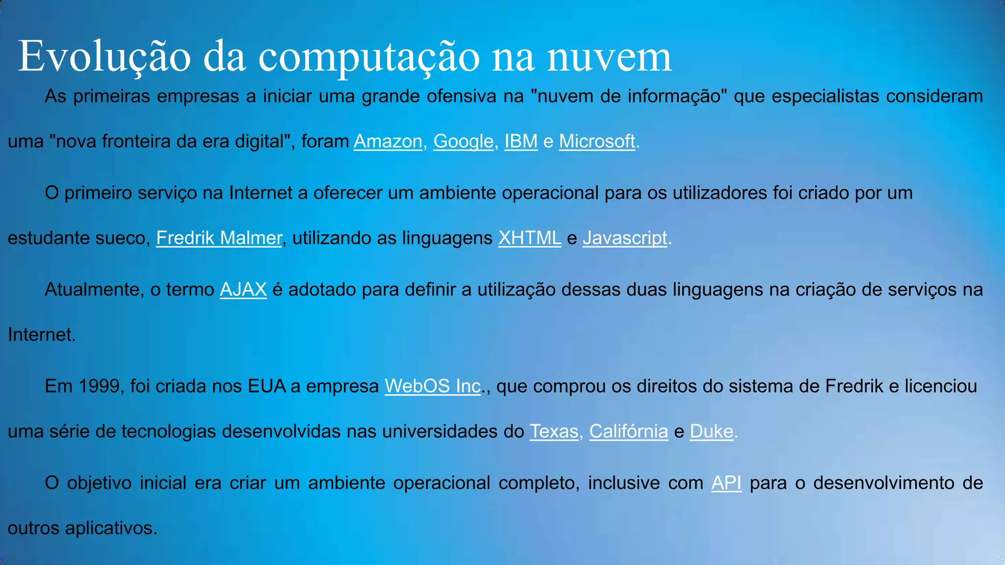 Evolução da computação na nuvem
As primeiras empresas a iniciar uma grande ofensiva na "nuvem de informação" que especialistas consideram
uma "nova fronteira da era digital", foram Amazon, Google, IBM e Microsoft.
O primeiro serviço na Internet a oferecer um ambiente operacional para os utilizadores foi criado por um
estudante sueco, Fredrik Malmer, utilizando as linguagens XHTML e Javascript.

Atualmente, o termo AJAX é adotado para definir a utilização dessas duas linguagens na criação de serviços na
Internet.
Em 1999, foi criada nos EUA a empresa WebOS Inc., que comprou os direitos do sistema de Fredrik e licenciou
uma série de tecnologias desenvolvidas nas universidades do Texas, Califórnia e Duke.
O objetivo inicial era criar um ambiente operacional completo, inclusive com API para o desenvolvimento de
outros aplicativos.

 