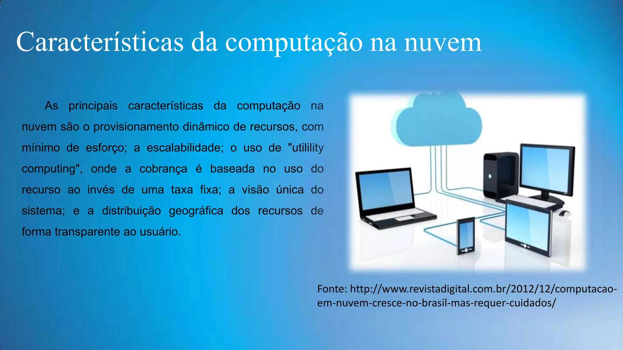 Características da computação na nuvem
As principais características da computação na

nuvem são o provisionamento dinâmico de recursos, com
mínimo de esforço; a escalabilidade; o uso de "utilility
computing", onde a cobrança é baseada no uso do
recurso ao invés de uma taxa fixa; a visão única do

sistema; e a distribuição geográfica dos recursos de
forma transparente ao usuário.

Fonte: http://www.revistadigital.com.br/2012/12/computacaoem-nuvem-cresce-no-brasil-mas-requer-cuidados/

 