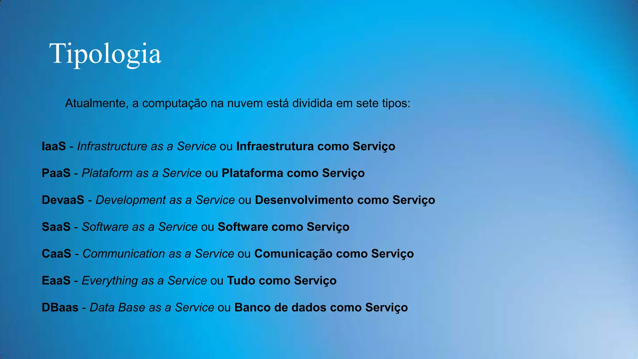 Tipologia
Atualmente, a computação na nuvem está dividida em sete tipos:

IaaS - Infrastructure as a Service ou Infraestrutura como Serviço
PaaS - Plataform as a Service ou Plataforma como Serviço
DevaaS - Development as a Service ou Desenvolvimento como Serviço
SaaS - Software as a Service ou Software como Serviço
CaaS - Communication as a Service ou Comunicação como Serviço
EaaS - Everything as a Service ou Tudo como Serviço
DBaas - Data Base as a Service ou Banco de dados como Serviço

 