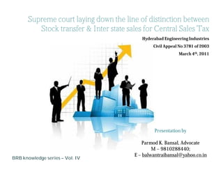 Supreme court laying down the line of distinction between
          Stock transfer & Inter state sales for Central Sales Tax
                                            Hyderabad Engineering Industries
                                                 Civil Appeal No 3781 of 2003
                                                             March 4th, 2011




                                                 Presentation by

                                             Parmod K. Bansal, Advocate
                                                 M – 9810288440;
                                         E – balwantraibansal@yahoo.co.in
BRB knowledge series – Vol. IV
 