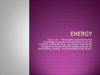 Energy SC.B.1.4.1 – The student understands how knowledge of energy is fundamental to all the scientific disciplines (e.g., the energy required for biological processes and the energy required for the building, erosion, and rebuilding of the earth).  