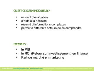 QU’EST CE QU’UN INDICATEUR ? un outil d’évaluation d’aide à la décision résumé d’informations complexes permet à différents acteurs de se comprendre EXEMPLES : le PIB le ROI (Retour sur Investissement) en finance Part de marché en marketing 