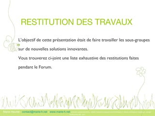 RESTITUTION DES TRAVAUX  L’objectif de cette présentation était de faire travailler les sous-groupes  sur de nouvelles solutions innovantes.  Vous trouverez ci-joint une liste exhaustive des restitutions faites  pendant le Forum.  