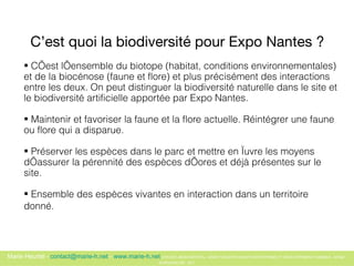 C’est quoi la biodiversité pour Expo Nantes ?   C’est l’ensemble du biotope (habitat, conditions environnementales) et de la biocénose (faune et flore) et plus précisément des interactions entre les deux. On peut distinguer la biodiversité naturelle dans le site et le biodiversité artificielle apportée par Expo Nantes.  Maintenir et favoriser la faune et la flore actuelle. Réintégrer une faune ou flore qui a disparue.  Préserver les espèces dans le parc et mettre en œuvre les moyens d’assurer la pérennité des espèces d’ores et déjà présentes sur le site.  Ensemble des espèces vivantes en interaction dans un territoire donné.   