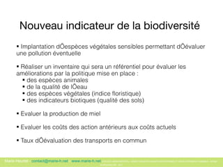 Nouveau indicateur de la biodiversité   Implantation d’espèces végétales sensibles permettant d’évaluer une pollution éventuelle  Réaliser un inventaire qui sera un référentiel pour évaluer les améliorations par la politique mise en place :  des espèces animales  de la qualité de l’eau  des espèces végétales (indice floristique) des indicateurs biotiques (qualité des sols)  Evaluer la production de miel  Evaluer les coûts des action antérieurs aux coûts actuels Taux d’évaluation des transports en commun   