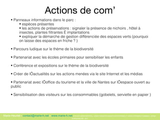 Actions de com’ Panneaux informations dans le parc :  espèces présentes  les actions de préservations : signaler la présence de nichoirs , h ôtel à insectes, plantes filtrantes …  implantations expliquer la démarche de gestion différenciée des espaces verts (pourquoi on laisse des espaces en friche ? )  Parcours ludique sur le thème de la biodiversité  Partenariat avec les écoles primaires pour sensibiliser les enfants  Conférence et expositions sur le thème de la biodiversité  Créer de l’actualités sur les actions menées via le site Internet et les médias Partenariat avec l’office du tourisme et la ville de Nantes sur l’espace ouvert au public  Sensibilisation des visiteurs sur les consommables (gobelets, serviette en  papier )  