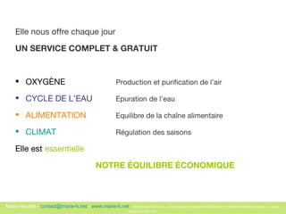 Elle nous offre chaque jour  UN SERVICE COMPLET & GRATUIT OXYGÈNE Production et purification de l’air   CYCLE DE L’EAU   Epuration de l’eau   ALIMENTATION   Equilibre de la cha îne alimentaire   CLIMAT  Régulation des saisons   Elle est  essentielle  NOTRE ÉQUILIBRE ÉCONOMIQUE 