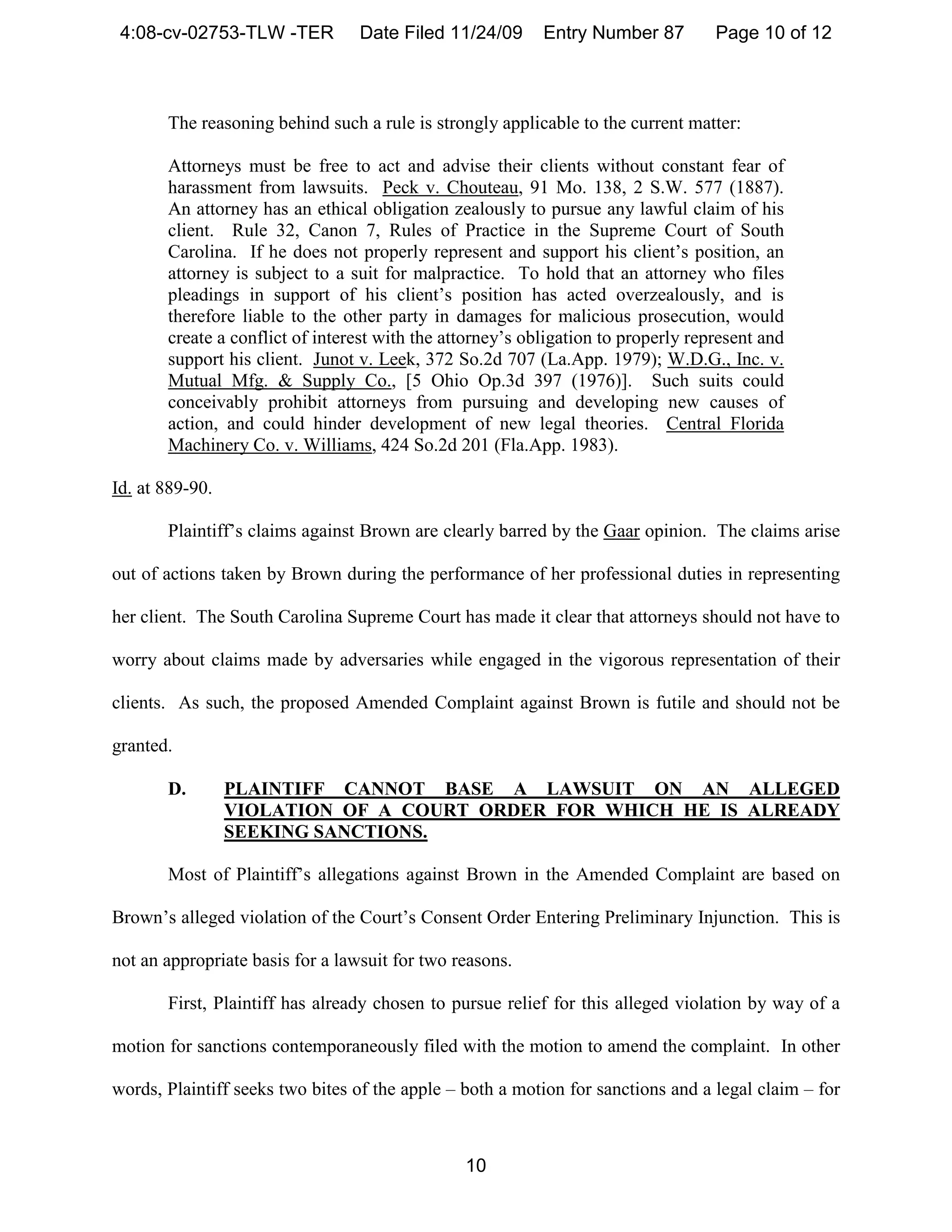 4:08-cv-02753-TLW -TER           Date Filed 11/24/09      Entry Number 87         Page 10 of 12



       The reasoning behind such a rule is strongly applicable to the current matter:

       Attorneys must be free to act and advise their clients without constant fear of
       harassment from lawsuits. Peck v. Chouteau, 91 Mo. 138, 2 S.W. 577 (1887).
       An attorney has an ethical obligation zealously to pursue any lawful claim of his
       client. Rule 32, Canon 7, Rules of Practice in the Supreme Court of South
       Carolina. If he does not properly represent and support his client’s position, an
       attorney is subject to a suit for malpractice. To hold that an attorney who files
       pleadings in support of his client’s position has acted overzealously, and is
       therefore liable to the other party in damages for malicious prosecution, would
       create a conflict of interest with the attorney’s obligation to properly represent and
       support his client. Junot v. Leek, 372 So.2d 707 (La.App. 1979); W.D.G., Inc. v.
       Mutual Mfg. & Supply Co., [5 Ohio Op.3d 397 (1976)]. Such suits could
       conceivably prohibit attorneys from pursuing and developing new causes of
       action, and could hinder development of new legal theories. Central Florida
       Machinery Co. v. Williams, 424 So.2d 201 (Fla.App. 1983).

Id. at 889-90.

       Plaintiff’s claims against Brown are clearly barred by the Gaar opinion. The claims arise

out of actions taken by Brown during the performance of her professional duties in representing

her client. The South Carolina Supreme Court has made it clear that attorneys should not have to

worry about claims made by adversaries while engaged in the vigorous representation of their

clients. As such, the proposed Amended Complaint against Brown is futile and should not be

granted.

       D.        PLAINTIFF CANNOT BASE A LAWSUIT ON AN ALLEGED
                 VIOLATION OF A COURT ORDER FOR WHICH HE IS ALREADY
                 SEEKING SANCTIONS.

       Most of Plaintiff’s allegations against Brown in the Amended Complaint are based on

Brown’s alleged violation of the Court’s Consent Order Entering Preliminary Injunction. This is

not an appropriate basis for a lawsuit for two reasons.

       First, Plaintiff has already chosen to pursue relief for this alleged violation by way of a

motion for sanctions contemporaneously filed with the motion to amend the complaint. In other

words, Plaintiff seeks two bites of the apple – both a motion for sanctions and a legal claim – for



                                                10
 