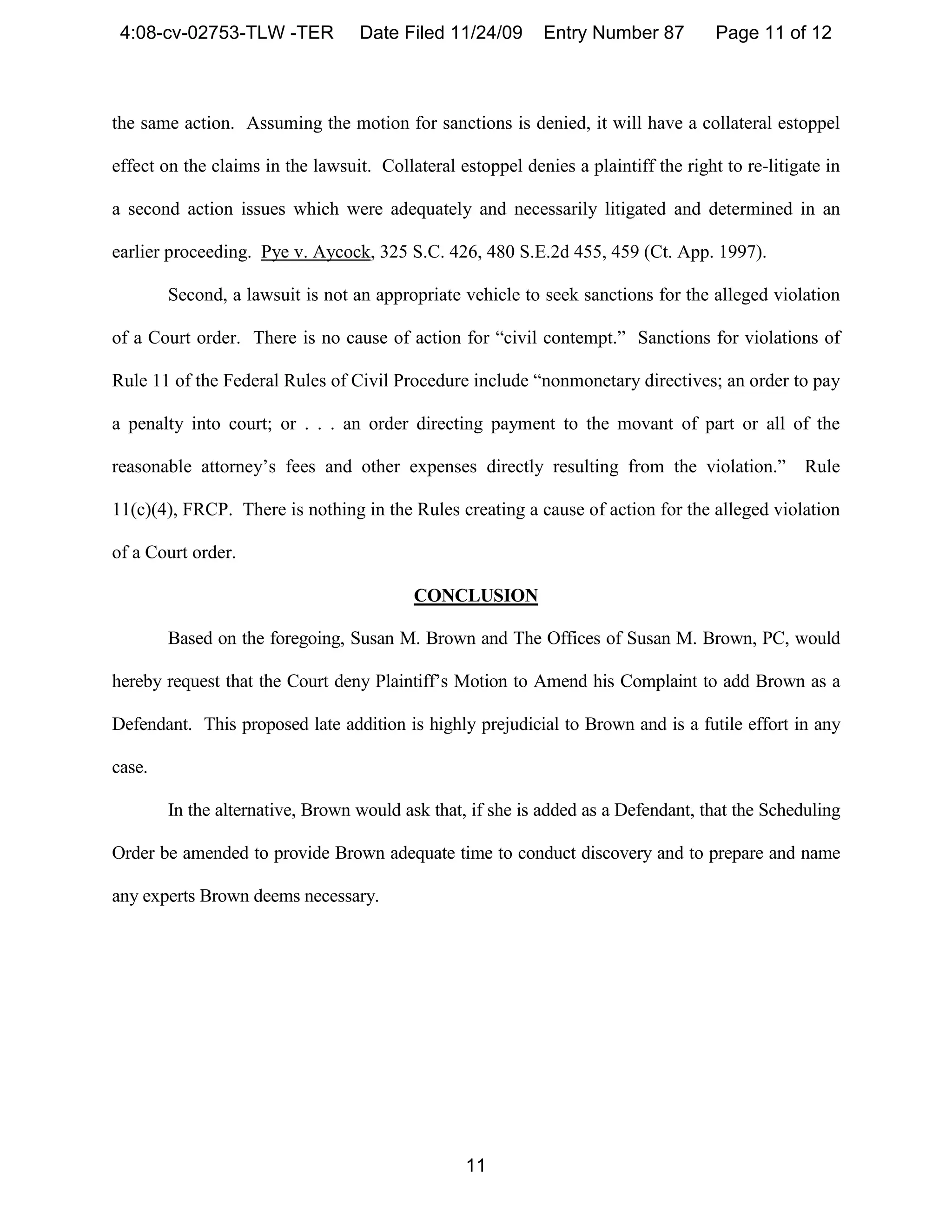 4:08-cv-02753-TLW -TER            Date Filed 11/24/09       Entry Number 87         Page 11 of 12



the same action. Assuming the motion for sanctions is denied, it will have a collateral estoppel

effect on the claims in the lawsuit. Collateral estoppel denies a plaintiff the right to re-litigate in

a second action issues which were adequately and necessarily litigated and determined in an

earlier proceeding. Pye v. Aycock, 325 S.C. 426, 480 S.E.2d 455, 459 (Ct. App. 1997).

        Second, a lawsuit is not an appropriate vehicle to seek sanctions for the alleged violation

of a Court order. There is no cause of action for “civil contempt.” Sanctions for violations of

Rule 11 of the Federal Rules of Civil Procedure include “nonmonetary directives; an order to pay

a penalty into court; or . . . an order directing payment to the movant of part or all of the

reasonable attorney’s fees and other expenses directly resulting from the violation.”             Rule

11(c)(4), FRCP. There is nothing in the Rules creating a cause of action for the alleged violation

of a Court order.

                                          CONCLUSION

        Based on the foregoing, Susan M. Brown and The Offices of Susan M. Brown, PC, would

hereby request that the Court deny Plaintiff’s Motion to Amend his Complaint to add Brown as a

Defendant. This proposed late addition is highly prejudicial to Brown and is a futile effort in any

case.

        In the alternative, Brown would ask that, if she is added as a Defendant, that the Scheduling

Order be amended to provide Brown adequate time to conduct discovery and to prepare and name

any experts Brown deems necessary.




                                                  11
 