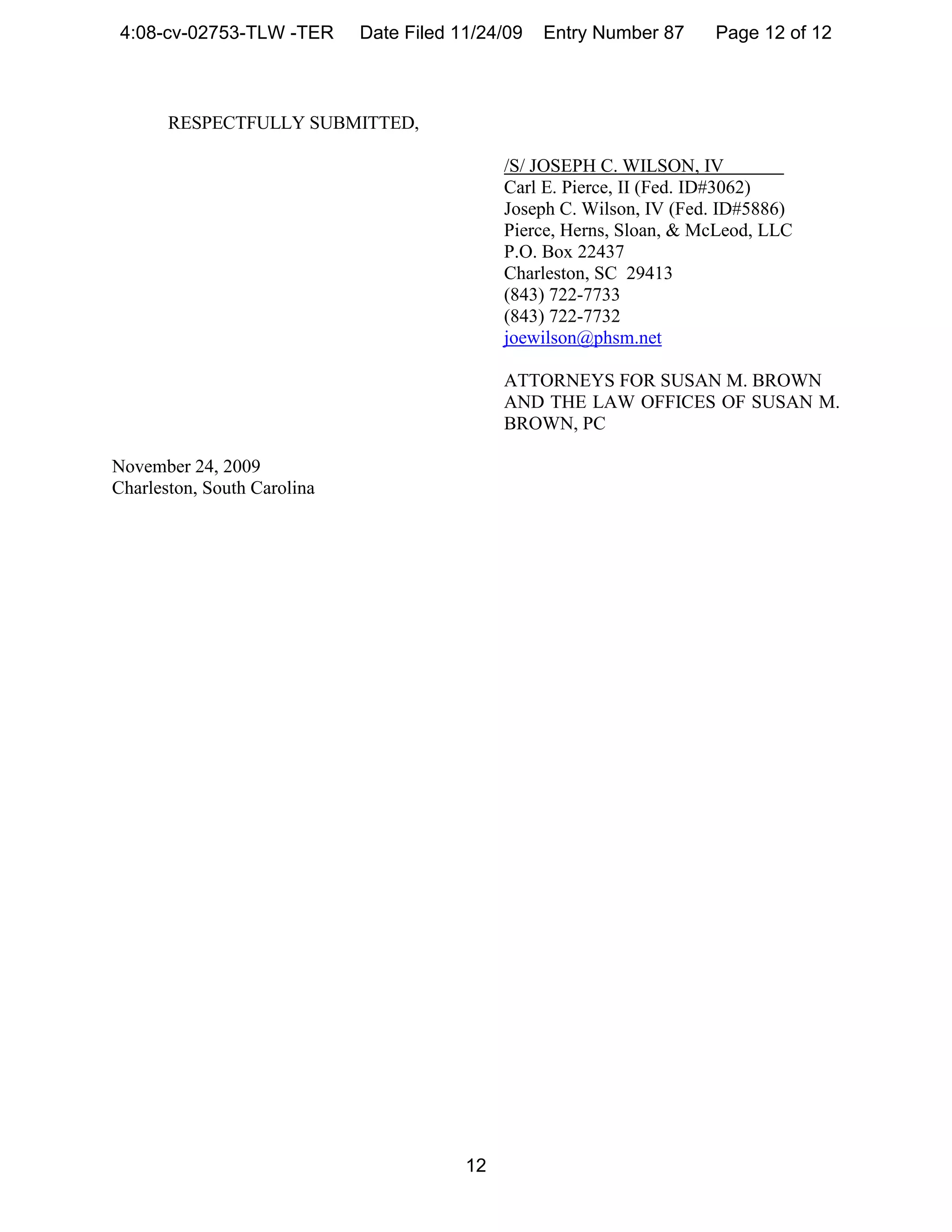 4:08-cv-02753-TLW -TER      Date Filed 11/24/09   Entry Number 87     Page 12 of 12



       RESPECTFULLY SUBMITTED,

                                              /S/ JOSEPH C. WILSON, IV
                                              Carl E. Pierce, II (Fed. ID#3062)
                                              Joseph C. Wilson, IV (Fed. ID#5886)
                                              Pierce, Herns, Sloan, & McLeod, LLC
                                              P.O. Box 22437
                                              Charleston, SC 29413
                                              (843) 722-7733
                                              (843) 722-7732
                                              joewilson@phsm.net

                                              ATTORNEYS FOR SUSAN M. BROWN
                                              AND THE LAW OFFICES OF SUSAN M.
                                              BROWN, PC

November 24, 2009
Charleston, South Carolina




                                         12
 