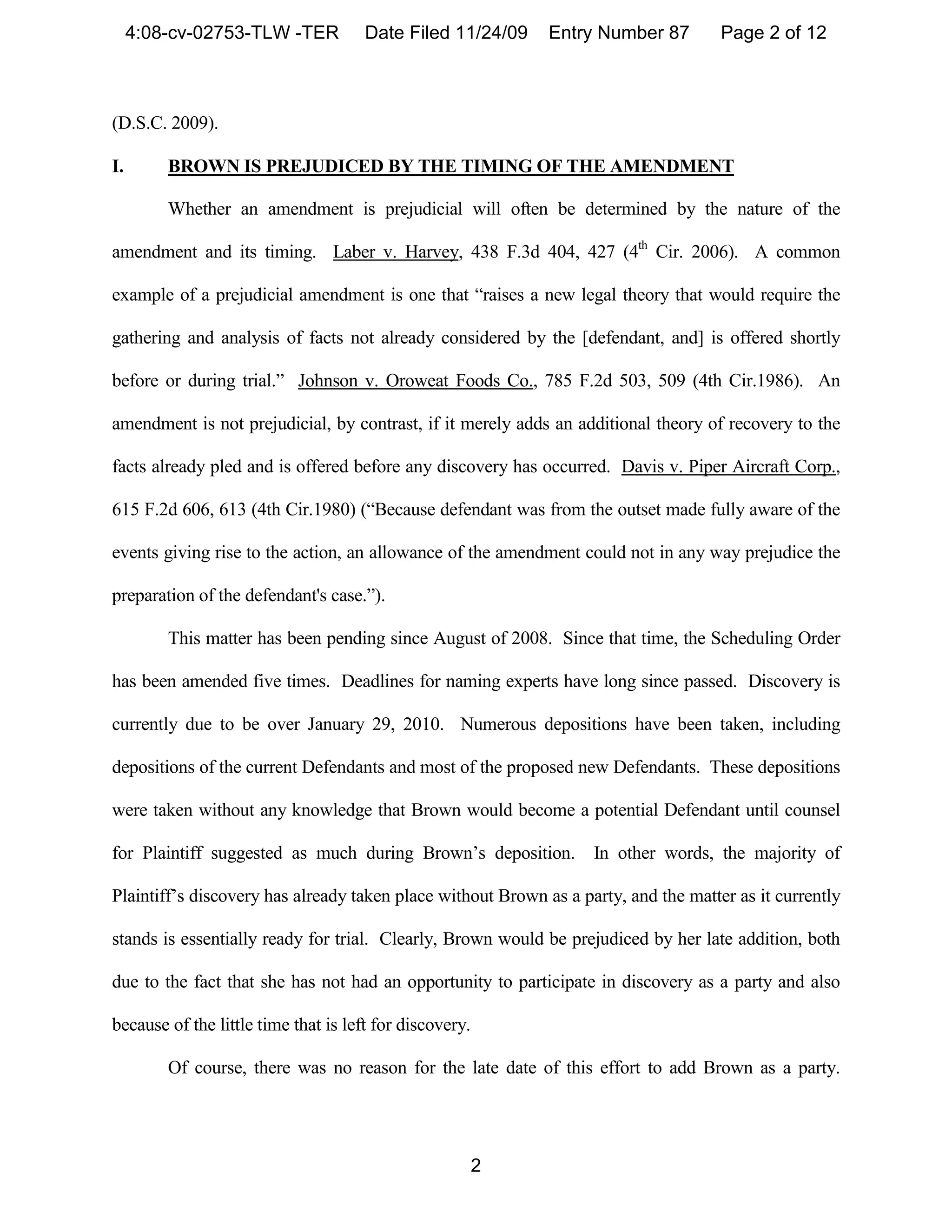 4:08-cv-02753-TLW -TER           Date Filed 11/24/09    Entry Number 87         Page 2 of 12



(D.S.C. 2009).

I.       BROWN IS PREJUDICED BY THE TIMING OF THE AMENDMENT

         Whether an amendment is prejudicial will often be determined by the nature of the

amendment and its timing. Laber v. Harvey, 438 F.3d 404, 427 (4th Cir. 2006). A common

example of a prejudicial amendment is one that “raises a new legal theory that would require the

gathering and analysis of facts not already considered by the [defendant, and] is offered shortly

before or during trial.” Johnson v. Oroweat Foods Co., 785 F.2d 503, 509 (4th Cir.1986). An

amendment is not prejudicial, by contrast, if it merely adds an additional theory of recovery to the

facts already pled and is offered before any discovery has occurred. Davis v. Piper Aircraft Corp.,

615 F.2d 606, 613 (4th Cir.1980) (“Because defendant was from the outset made fully aware of the

events giving rise to the action, an allowance of the amendment could not in any way prejudice the

preparation of the defendant's case.”).

         This matter has been pending since August of 2008. Since that time, the Scheduling Order

has been amended five times. Deadlines for naming experts have long since passed. Discovery is

currently due to be over January 29, 2010. Numerous depositions have been taken, including

depositions of the current Defendants and most of the proposed new Defendants. These depositions

were taken without any knowledge that Brown would become a potential Defendant until counsel

for Plaintiff suggested as much during Brown’s deposition.         In other words, the majority of

Plaintiff’s discovery has already taken place without Brown as a party, and the matter as it currently

stands is essentially ready for trial. Clearly, Brown would be prejudiced by her late addition, both

due to the fact that she has not had an opportunity to participate in discovery as a party and also

because of the little time that is left for discovery.

         Of course, there was no reason for the late date of this effort to add Brown as a party.




                                                         2
 