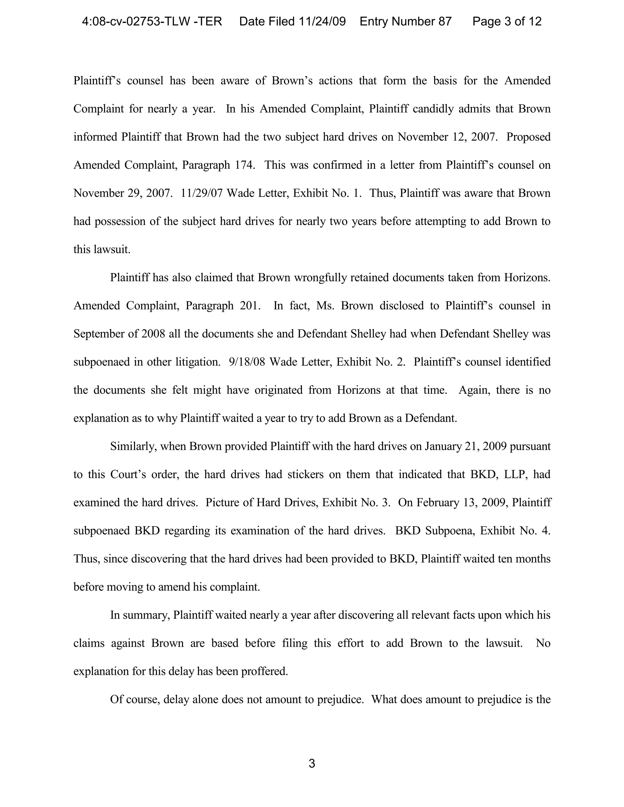 4:08-cv-02753-TLW -TER            Date Filed 11/24/09       Entry Number 87         Page 3 of 12



Plaintiff’s counsel has been aware of Brown’s actions that form the basis for the Amended

Complaint for nearly a year. In his Amended Complaint, Plaintiff candidly admits that Brown

informed Plaintiff that Brown had the two subject hard drives on November 12, 2007. Proposed

Amended Complaint, Paragraph 174. This was confirmed in a letter from Plaintiff’s counsel on

November 29, 2007. 11/29/07 Wade Letter, Exhibit No. 1. Thus, Plaintiff was aware that Brown

had possession of the subject hard drives for nearly two years before attempting to add Brown to

this lawsuit.

        Plaintiff has also claimed that Brown wrongfully retained documents taken from Horizons.

Amended Complaint, Paragraph 201.         In fact, Ms. Brown disclosed to Plaintiff’s counsel in

September of 2008 all the documents she and Defendant Shelley had when Defendant Shelley was

subpoenaed in other litigation. 9/18/08 Wade Letter, Exhibit No. 2. Plaintiff’s counsel identified

the documents she felt might have originated from Horizons at that time. Again, there is no

explanation as to why Plaintiff waited a year to try to add Brown as a Defendant.

        Similarly, when Brown provided Plaintiff with the hard drives on January 21, 2009 pursuant

to this Court’s order, the hard drives had stickers on them that indicated that BKD, LLP, had

examined the hard drives. Picture of Hard Drives, Exhibit No. 3. On February 13, 2009, Plaintiff

subpoenaed BKD regarding its examination of the hard drives. BKD Subpoena, Exhibit No. 4.

Thus, since discovering that the hard drives had been provided to BKD, Plaintiff waited ten months

before moving to amend his complaint.

        In summary, Plaintiff waited nearly a year after discovering all relevant facts upon which his

claims against Brown are based before filing this effort to add Brown to the lawsuit.             No

explanation for this delay has been proffered.

        Of course, delay alone does not amount to prejudice. What does amount to prejudice is the




                                                  3
 