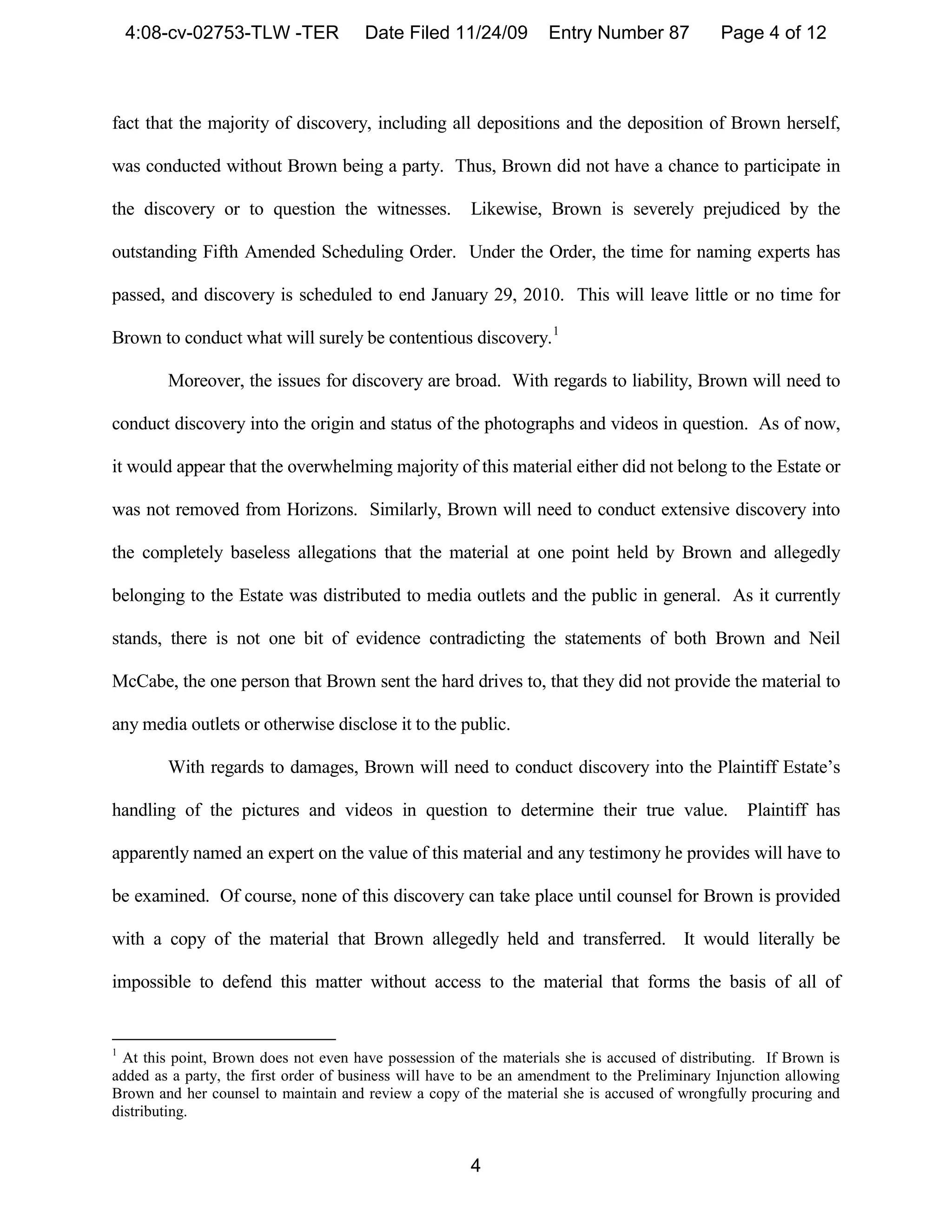 4:08-cv-02753-TLW -TER             Date Filed 11/24/09         Entry Number 87            Page 4 of 12



fact that the majority of discovery, including all depositions and the deposition of Brown herself,

was conducted without Brown being a party. Thus, Brown did not have a chance to participate in

the discovery or to question the witnesses.            Likewise, Brown is severely prejudiced by the

outstanding Fifth Amended Scheduling Order. Under the Order, the time for naming experts has

passed, and discovery is scheduled to end January 29, 2010. This will leave little or no time for

Brown to conduct what will surely be contentious discovery. 1

        Moreover, the issues for discovery are broad. With regards to liability, Brown will need to

conduct discovery into the origin and status of the photographs and videos in question. As of now,

it would appear that the overwhelming majority of this material either did not belong to the Estate or

was not removed from Horizons. Similarly, Brown will need to conduct extensive discovery into

the completely baseless allegations that the material at one point held by Brown and allegedly

belonging to the Estate was distributed to media outlets and the public in general. As it currently

stands, there is not one bit of evidence contradicting the statements of both Brown and Neil

McCabe, the one person that Brown sent the hard drives to, that they did not provide the material to

any media outlets or otherwise disclose it to the public.

        With regards to damages, Brown will need to conduct discovery into the Plaintiff Estate’s

handling of the pictures and videos in question to determine their true value.                    Plaintiff has

apparently named an expert on the value of this material and any testimony he provides will have to

be examined. Of course, none of this discovery can take place until counsel for Brown is provided

with a copy of the material that Brown allegedly held and transferred. It would literally be

impossible to defend this matter without access to the material that forms the basis of all of


1
  At this point, Brown does not even have possession of the materials she is accused of distributing. If Brown is
added as a party, the first order of business will have to be an amendment to the Preliminary Injunction allowing
Brown and her counsel to maintain and review a copy of the material she is accused of wrongfully procuring and
distributing.


                                                       4
 
