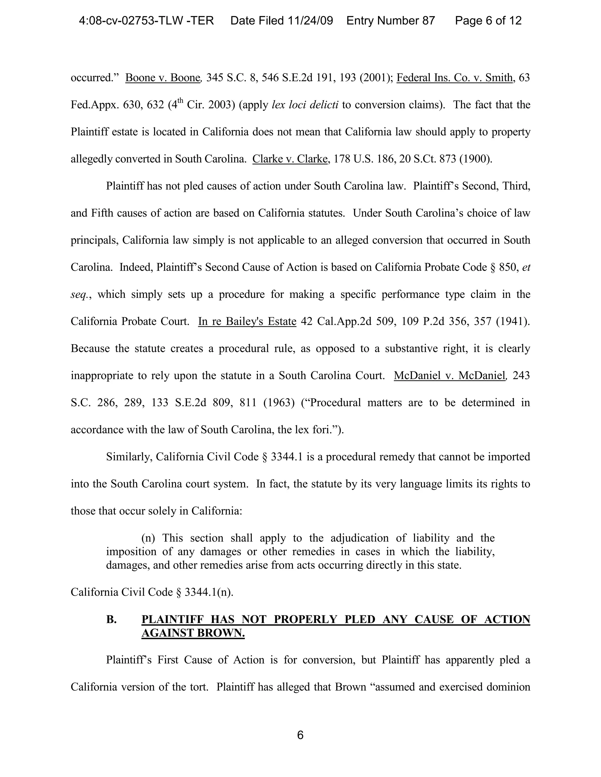 4:08-cv-02753-TLW -TER            Date Filed 11/24/09        Entry Number 87      Page 6 of 12



occurred.” Boone v. Boone, 345 S.C. 8, 546 S.E.2d 191, 193 (2001); Federal Ins. Co. v. Smith, 63

Fed.Appx. 630, 632 (4th Cir. 2003) (apply lex loci delicti to conversion claims). The fact that the

Plaintiff estate is located in California does not mean that California law should apply to property

allegedly converted in South Carolina. Clarke v. Clarke, 178 U.S. 186, 20 S.Ct. 873 (1900).

       Plaintiff has not pled causes of action under South Carolina law. Plaintiff’s Second, Third,

and Fifth causes of action are based on California statutes. Under South Carolina’s choice of law

principals, California law simply is not applicable to an alleged conversion that occurred in South

Carolina. Indeed, Plaintiff’s Second Cause of Action is based on California Probate Code § 850, et

seq., which simply sets up a procedure for making a specific performance type claim in the

California Probate Court. In re Bailey's Estate 42 Cal.App.2d 509, 109 P.2d 356, 357 (1941).

Because the statute creates a procedural rule, as opposed to a substantive right, it is clearly

inappropriate to rely upon the statute in a South Carolina Court. McDaniel v. McDaniel, 243

S.C. 286, 289, 133 S.E.2d 809, 811 (1963) (“Procedural matters are to be determined in

accordance with the law of South Carolina, the lex fori.”).

       Similarly, California Civil Code § 3344.1 is a procedural remedy that cannot be imported

into the South Carolina court system. In fact, the statute by its very language limits its rights to

those that occur solely in California:

              (n) This section shall apply to the adjudication of liability and the
       imposition of any damages or other remedies in cases in which the liability,
       damages, and other remedies arise from acts occurring directly in this state.

California Civil Code § 3344.1(n).

       B.      PLAINTIFF HAS NOT PROPERLY PLED ANY CAUSE OF ACTION
               AGAINST BROWN.

       Plaintiff’s First Cause of Action is for conversion, but Plaintiff has apparently pled a

California version of the tort. Plaintiff has alleged that Brown “assumed and exercised dominion



                                                 6
 