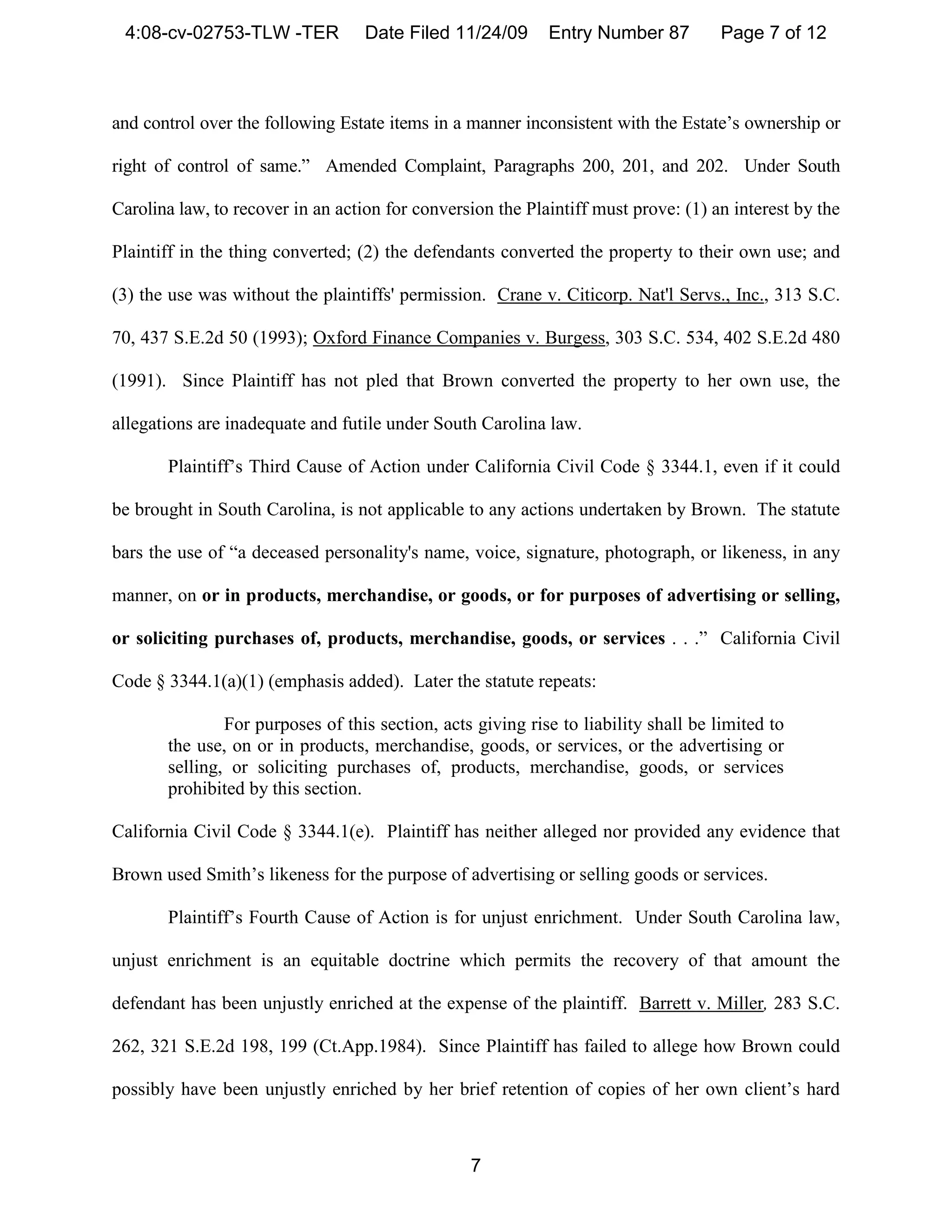 4:08-cv-02753-TLW -TER            Date Filed 11/24/09      Entry Number 87          Page 7 of 12



and control over the following Estate items in a manner inconsistent with the Estate’s ownership or

right of control of same.” Amended Complaint, Paragraphs 200, 201, and 202. Under South

Carolina law, to recover in an action for conversion the Plaintiff must prove: (1) an interest by the

Plaintiff in the thing converted; (2) the defendants converted the property to their own use; and

(3) the use was without the plaintiffs' permission. Crane v. Citicorp. Nat'l Servs., Inc., 313 S.C.

70, 437 S.E.2d 50 (1993); Oxford Finance Companies v. Burgess, 303 S.C. 534, 402 S.E.2d 480

(1991). Since Plaintiff has not pled that Brown converted the property to her own use, the

allegations are inadequate and futile under South Carolina law.

       Plaintiff’s Third Cause of Action under California Civil Code § 3344.1, even if it could

be brought in South Carolina, is not applicable to any actions undertaken by Brown. The statute

bars the use of “a deceased personality's name, voice, signature, photograph, or likeness, in any

manner, on or in products, merchandise, or goods, or for purposes of advertising or selling,

or soliciting purchases of, products, merchandise, goods, or services . . .” California Civil

Code § 3344.1(a)(1) (emphasis added). Later the statute repeats:

               For purposes of this section, acts giving rise to liability shall be limited to
       the use, on or in products, merchandise, goods, or services, or the advertising or
       selling, or soliciting purchases of, products, merchandise, goods, or services
       prohibited by this section.

California Civil Code § 3344.1(e). Plaintiff has neither alleged nor provided any evidence that

Brown used Smith’s likeness for the purpose of advertising or selling goods or services.

       Plaintiff’s Fourth Cause of Action is for unjust enrichment. Under South Carolina law,

unjust enrichment is an equitable doctrine which permits the recovery of that amount the

defendant has been unjustly enriched at the expense of the plaintiff. Barrett v. Miller, 283 S.C.

262, 321 S.E.2d 198, 199 (Ct.App.1984). Since Plaintiff has failed to allege how Brown could

possibly have been unjustly enriched by her brief retention of copies of her own client’s hard



                                                 7
 