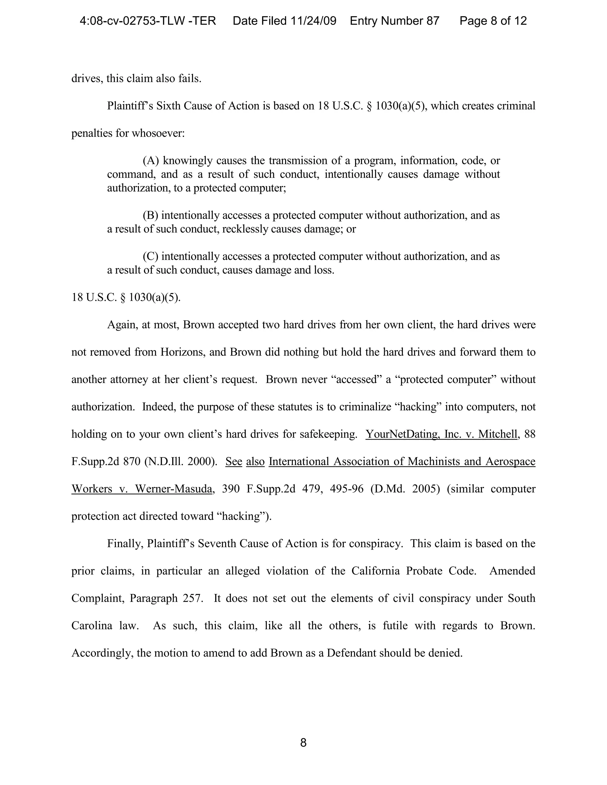 4:08-cv-02753-TLW -TER            Date Filed 11/24/09       Entry Number 87         Page 8 of 12



drives, this claim also fails.

        Plaintiff’s Sixth Cause of Action is based on 18 U.S.C. § 1030(a)(5), which creates criminal

penalties for whosoever:

                (A) knowingly causes the transmission of a program, information, code, or
        command, and as a result of such conduct, intentionally causes damage without
        authorization, to a protected computer;

                 (B) intentionally accesses a protected computer without authorization, and as
        a result of such conduct, recklessly causes damage; or

                 (C) intentionally accesses a protected computer without authorization, and as
        a result of such conduct, causes damage and loss.

18 U.S.C. § 1030(a)(5).

        Again, at most, Brown accepted two hard drives from her own client, the hard drives were

not removed from Horizons, and Brown did nothing but hold the hard drives and forward them to

another attorney at her client’s request. Brown never “accessed” a “protected computer” without

authorization. Indeed, the purpose of these statutes is to criminalize “hacking” into computers, not

holding on to your own client’s hard drives for safekeeping. YourNetDating, Inc. v. Mitchell, 88

F.Supp.2d 870 (N.D.Ill. 2000). See also International Association of Machinists and Aerospace

Workers v. Werner-Masuda, 390 F.Supp.2d 479, 495-96 (D.Md. 2005) (similar computer

protection act directed toward “hacking”).

        Finally, Plaintiff’s Seventh Cause of Action is for conspiracy. This claim is based on the

prior claims, in particular an alleged violation of the California Probate Code.           Amended

Complaint, Paragraph 257. It does not set out the elements of civil conspiracy under South

Carolina law.     As such, this claim, like all the others, is futile with regards to Brown.

Accordingly, the motion to amend to add Brown as a Defendant should be denied.




                                                  8
 