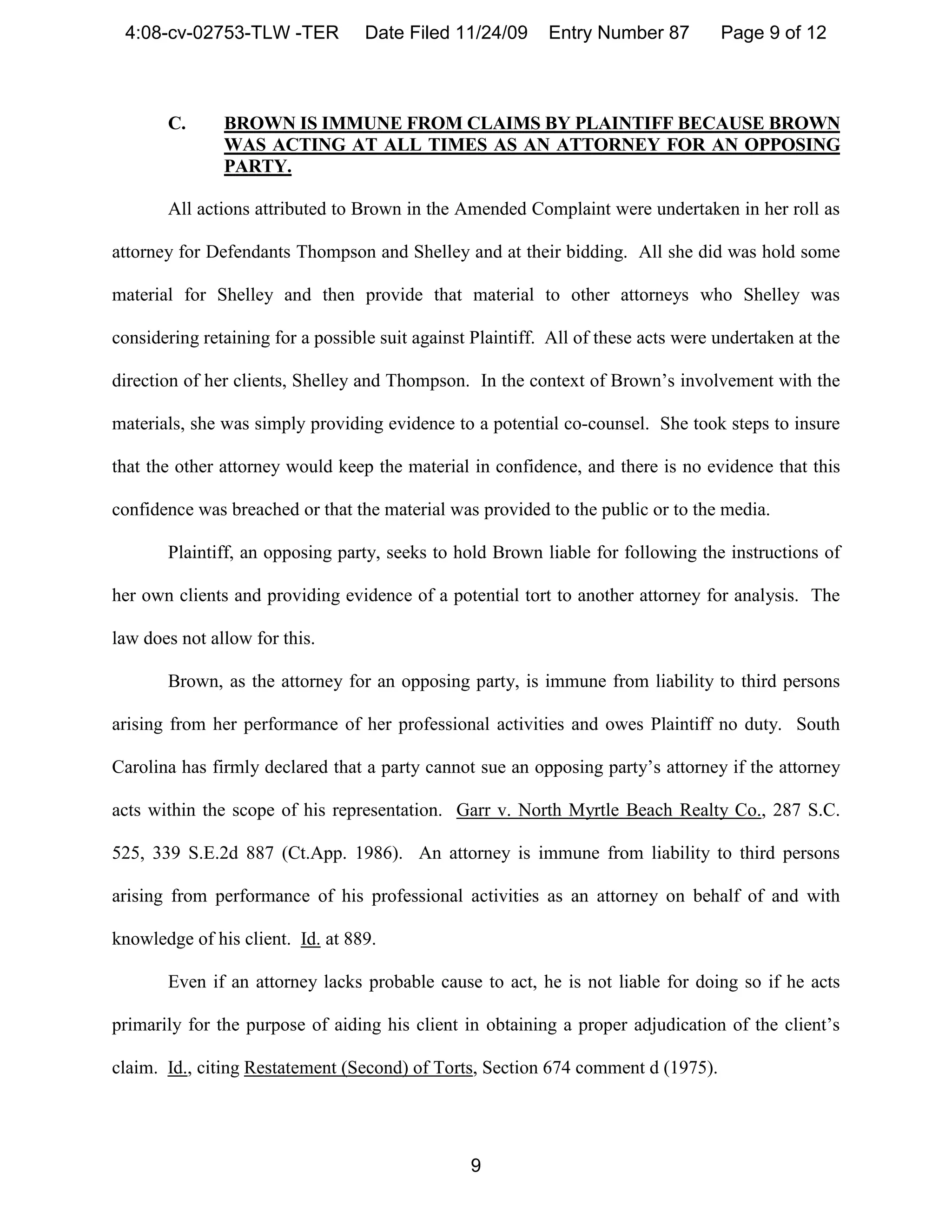 4:08-cv-02753-TLW -TER            Date Filed 11/24/09      Entry Number 87         Page 9 of 12



       C.      BROWN IS IMMUNE FROM CLAIMS BY PLAINTIFF BECAUSE BROWN
               WAS ACTING AT ALL TIMES AS AN ATTORNEY FOR AN OPPOSING
               PARTY.

       All actions attributed to Brown in the Amended Complaint were undertaken in her roll as

attorney for Defendants Thompson and Shelley and at their bidding. All she did was hold some

material for Shelley and then provide that material to other attorneys who Shelley was

considering retaining for a possible suit against Plaintiff. All of these acts were undertaken at the

direction of her clients, Shelley and Thompson. In the context of Brown’s involvement with the

materials, she was simply providing evidence to a potential co-counsel. She took steps to insure

that the other attorney would keep the material in confidence, and there is no evidence that this

confidence was breached or that the material was provided to the public or to the media.

       Plaintiff, an opposing party, seeks to hold Brown liable for following the instructions of

her own clients and providing evidence of a potential tort to another attorney for analysis. The

law does not allow for this.

       Brown, as the attorney for an opposing party, is immune from liability to third persons

arising from her performance of her professional activities and owes Plaintiff no duty. South

Carolina has firmly declared that a party cannot sue an opposing party’s attorney if the attorney

acts within the scope of his representation. Garr v. North Myrtle Beach Realty Co., 287 S.C.

525, 339 S.E.2d 887 (Ct.App. 1986). An attorney is immune from liability to third persons

arising from performance of his professional activities as an attorney on behalf of and with

knowledge of his client. Id. at 889.

       Even if an attorney lacks probable cause to act, he is not liable for doing so if he acts

primarily for the purpose of aiding his client in obtaining a proper adjudication of the client’s

claim. Id., citing Restatement (Second) of Torts, Section 674 comment d (1975).




                                                 9
 