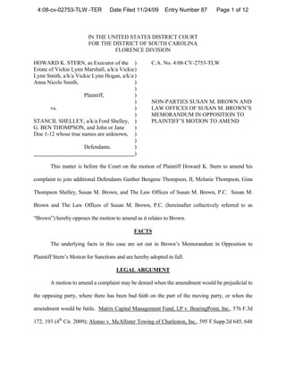 4:08-cv-02753-TLW -TER            Date Filed 11/24/09       Entry Number 87     Page 1 of 12



                         IN THE UNITED STATES DISTRICT COURT
                         FOR THE DISTRICT OF SOUTH CAROLINA
                                  FLORENCE DIVISION

HOWARD K. STERN, as Executor of the )                 C.A. No. 4:08-CV-2753-TLW
Estate of Vickie Lynn Marshall, a/k/a Vickie )
Lynn Smith, a/k/a Vickie Lynn Hogan, a/k/a )
Anna Nicole Smith,                           )
                                             )
                      Plaintiff,             )
                                             )        NON-PARTIES SUSAN M. BROWN AND
        vs.                                  )        LAW OFFICES OF SUSAN M. BROWN’S
                                             )        MEMORANDUM IN OPPOSITION TO
STANCIL SHELLEY, a/k/a Ford Shelley, )                PLAINTIFF’S MOTION TO AMEND
G. BEN THOMPSON, and John or Jane            )
Doe 1-12 whose true names are unknown, )
                                             )
                      Defendants.            )
                                             )

       This matter is before the Court on the motion of Plaintiff Howard K. Stern to amend his

complaint to join additional Defendants Gaither Bengene Thompson, II, Melanie Thompson, Gina

Thompson Shelley, Susan M. Brown, and The Law Offices of Susan M. Brown, P.C. Susan M.

Brown and The Law Offices of Susan M. Brown, P.C. (hereinafter collectively referred to as

“Brown”) hereby opposes the motion to amend as it relates to Brown.

                                              FACTS

       The underlying facts in this case are set out in Brown’s Memorandum in Opposition to

Plaintiff Stern’s Motion for Sanctions and are hereby adopted in full.

                                      LEGAL ARGUMENT

       A motion to amend a complaint may be denied when the amendment would be prejudicial to

the opposing party, where there has been bad faith on the part of the moving party, or when the

amendment would be futile. Matrix Capital Management Fund, LP v. BearingPoint, Inc., 576 F.3d

172, 193 (4th Cir. 2009); Alonso v. McAllister Towing of Charleston, Inc., 595 F.Supp.2d 645, 648
 