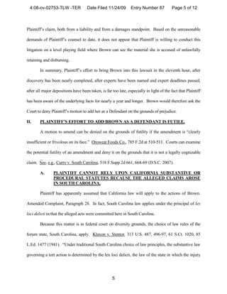 4:08-cv-02753-TLW -TER             Date Filed 11/24/09        Entry Number 87           Page 5 of 12



Plaintiff’s claim, both from a liability and from a damages standpoint. Based on the unreasonable

demands of Plaintiff’s counsel to date, it does not appear that Plaintiff is willing to conduct this

litigation on a level playing field where Brown can see the material she is accused of unlawfully

retaining and disbursing.

        In summary, Plaintiff’s effort to bring Brown into this lawsuit in the eleventh hour, after

discovery has been nearly completed, after experts have been named and expert deadlines passed,

after all major depositions have been taken, is far too late, especially in light of the fact that Plaintiff

has been aware of the underlying facts for nearly a year and longer. Brown would therefore ask the

Court to deny Plaintiff’s motion to add her as a Defendant on the grounds of prejudice.

II.     PLAINTIFF’S EFFORT TO ADD BROWN AS A DEFENDANT IS FUTILE.

        A motion to amend can be denied on the grounds of futility if the amendment is “clearly

insufficient or frivolous on its face.” Oroweat Foods Co., 785 F.2d at 510-511. Courts can examine

the potential futility of an amendment and deny it on the grounds that it is not a legally cognizable

claim. See, e.g., Curry v. South Carolina, 518 F.Supp.2d 661, 668-69 (D.S.C. 2007).

        A.      PLAINTIFF CANNOT RELY UPON CALIFORNIA SUBSTANTIVE OR
                PROCEDURAL STATUTES BECAUSE THE ALLEGED CLAIMS AROSE
                IN SOUTH CAROLINA.

        Plaintiff has apparently assumed that California law will apply to the actions of Brown.

Amended Complaint, Paragraph 28. In fact, South Carolina law applies under the principal of lex

loci delicti in that the alleged acts were committed here in South Carolina.

        Because this matter is in federal court on diversity grounds, the choice of law rules of the

forum state, South Carolina, apply. Klaxon v. Stentor, 313 U.S. 487, 496-97, 61 S.Ct. 1020, 85

L.Ed. 1477 (1941). “Under traditional South Carolina choice of law principles, the substantive law

governing a tort action is determined by the lex loci delicti, the law of the state in which the injury




                                                     5
 