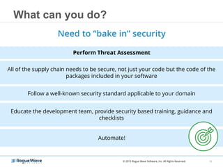 All of the supply chain needs to be secure, not just your code but the code of the
packages included in your software
Follow a well-known security standard applicable to your domain
What can you do?
Need to “bake in” security
Educate the development team, provide security based training, guidance and
checklists
Automate!
15
Perform Threat Assessment
© 2015 Rogue Wave Software, Inc. All Rights Reserved.
 