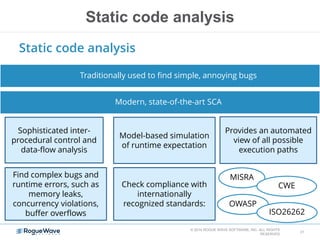 Static code analysis
© 2014 ROGUE WAVE SOFTWARE, INC. ALL RIGHTS
RESERVED
31
Static code analysis
Traditionally used to find simple, annoying bugs
Modern, state-of-the-art SCA
Sophisticated inter-
procedural control and
data-flow analysis
Model-based simulation
of runtime expectation
Provides an automated
view of all possible
execution paths
Find complex bugs and
runtime errors, such as
memory leaks,
concurrency violations,
buffer overflows
Check compliance with
internationally
recognized standards:
MISRA
CWE
OWASP
ISO26262
 