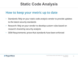 Static Code Analysis
© 2014 ROGUE WAVE SOFTWARE, INC. ALL RIGHTS
RESERVED
32
How to keep your metric up to date
• Standards: Rely on your static code analysis vendor to provide updates
to the latest security standards
• Research: Rely on your vendor to develop custom rules based on
research shared by security analysts
• OEM Requirements: prove that standards have been enforced
 