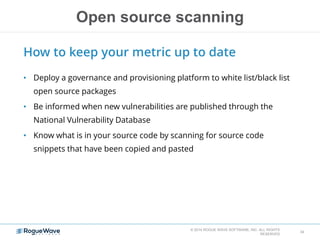 Open source scanning
© 2014 ROGUE WAVE SOFTWARE, INC. ALL RIGHTS
RESERVED
34
How to keep your metric up to date
• Deploy a governance and provisioning platform to white list/black list
open source packages
• Be informed when new vulnerabilities are published through the
National Vulnerability Database
• Know what is in your source code by scanning for source code
snippets that have been copied and pasted
 