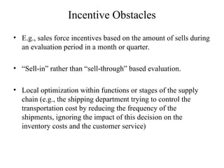 Incentive Obstacles
• E.g., sales force incentives based on the amount of sells during
an evaluation period in a month or quarter.
• “Sell-in” rather than “sell-through” based evaluation.
• Local optimization within functions or stages of the supply
chain (e.g., the shipping department trying to control the
transportation cost by reducing the frequency of the
shipments, ignoring the impact of this decision on the
inventory costs and the customer service)
 